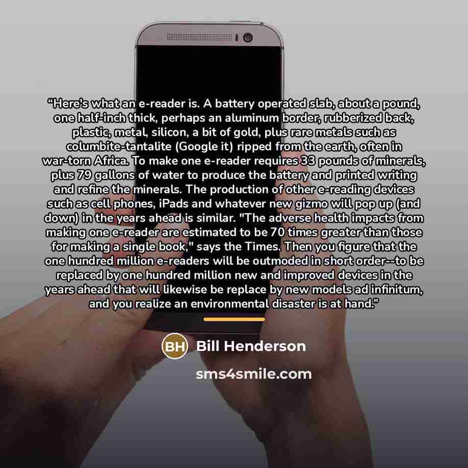 “Here's what an e-reader is. A battery operated slab, about a pound, one half-inch thick, perhaps an aluminum border, rubberized back, plastic, metal, silicon, a bit of gold, plus rare metals such as columbite-tantalite (Google it) ripped from the earth, often in war-torn Africa. To make one…” quote by Bill Henderson