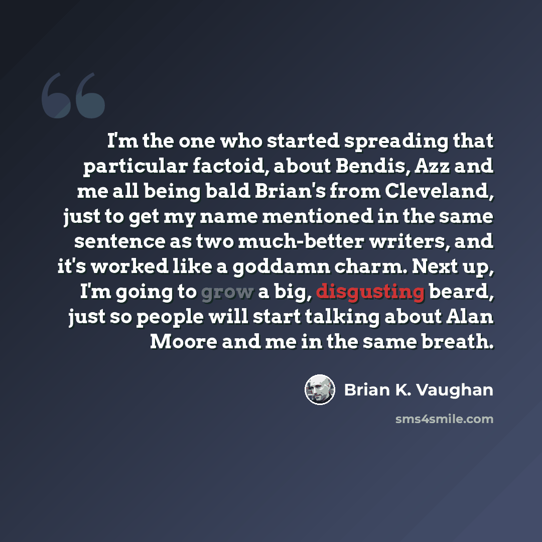 “I'm the one who started spreading that particular factoid, about Bendis, Azz and me all being bald Brian's from Cleveland, just to get my name mentioned in the same sentence as two much-better writers, and it's worked like a goddamn charm. Next up, I'm going to grow a big, disgusting beard, just…” quote by Brian K. Vaughan