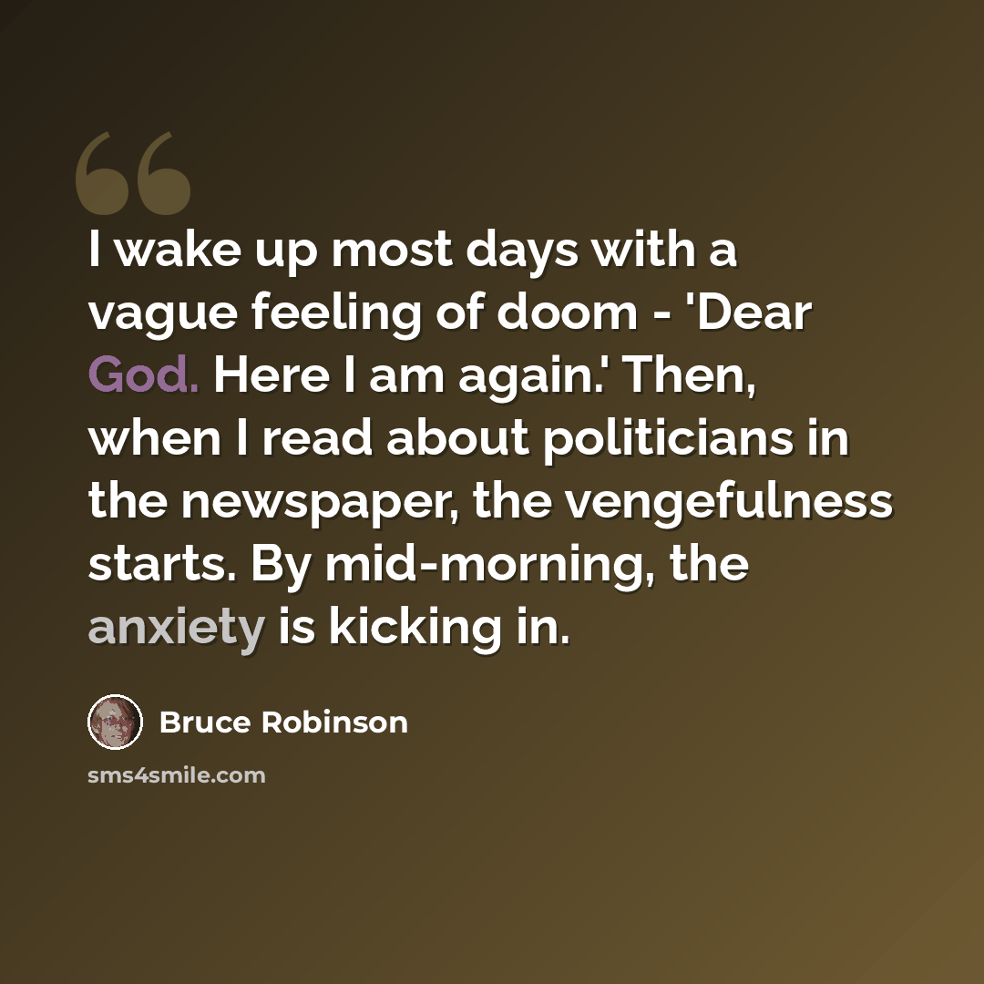 “I wake up most days with a vague feeling of doom - 'Dear God. Here I am again.' Then, when I read about politicians in the newspaper, the vengefulness starts. By mid-morning, the anxiety is kicking in.” quote by Bruce Robinson