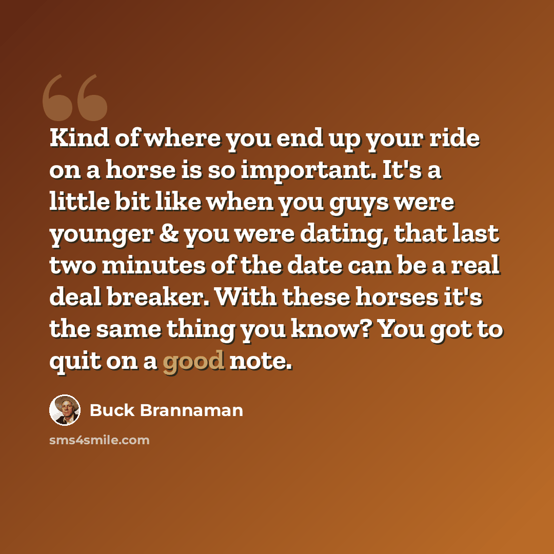 “Kind of where you end up your ride on a horse is so important. It's a little bit like when you guys were younger & you were dating, that last two minutes of the date can be a real deal breaker. With these horses it's the same thing you know? You got to quit on a good note.” quote by Buck Brannaman