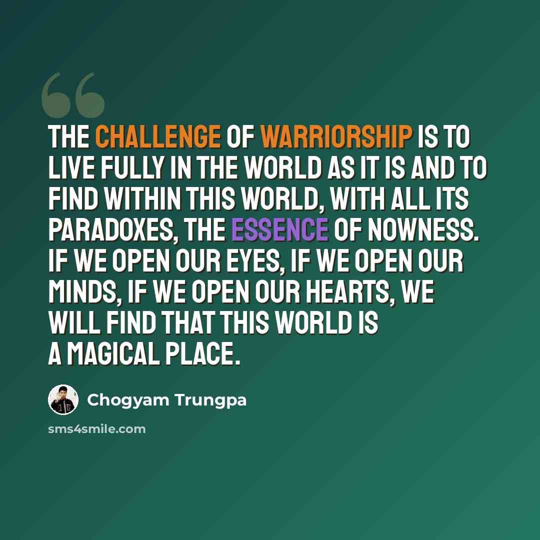 “The challenge of warriorship is to live fully in the world as it is and to find within this world, with all its paradoxes, the essence of nowness. If we open our eyes, if we open our minds, if we open our hearts, we will find that this world is a magical place.” quote by Chogyam Trungpa