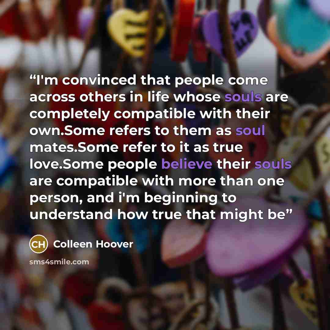 “I'm convinced that people come across others in life whose souls are completely compatible with their own.Some refers to them as soul mates.Some refer to it as true love.Some people believe their souls are compatible with more than one person, and i'm beginning to understand how true that might be” quote by Colleen Hoover
