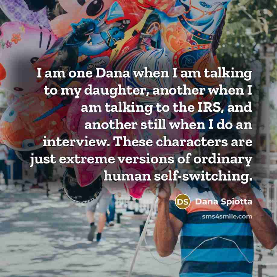“I am one Dana when I am talking to my daughter, another when I am talking to the IRS, and another still when I do an interview. These characters are just extreme versions of ordinary human self-switching.” quote by Dana Spiotta