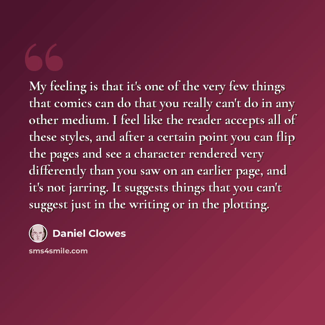 “My feeling is that it's one of the very few things that comics can do that you really can't do in any other medium. I feel like the reader accepts all of these styles, and after a certain point you can flip the pages and see a character rendered very differently than you saw on an earlier page…” quote by Daniel Clowes