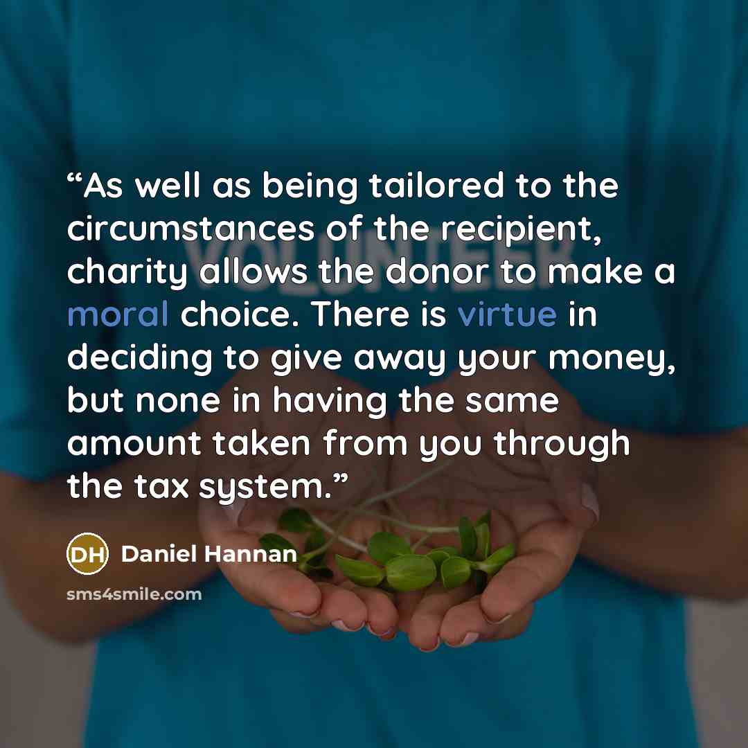 “As well as being tailored to the circumstances of the recipient, charity allows the donor to make a moral choice. There is virtue in deciding to give away your money, but none in having the same amount taken from you through the tax system.” quote by Daniel Hannan