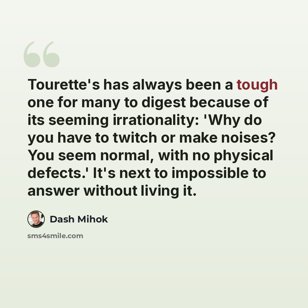 “Tourette's has always been a tough one for many to digest because of its seeming irrationality: 'Why do you have to twitch or make noises? You seem normal, with no physical defects.' It's next to impossible to answer without living it.” quote by Dash Mihok