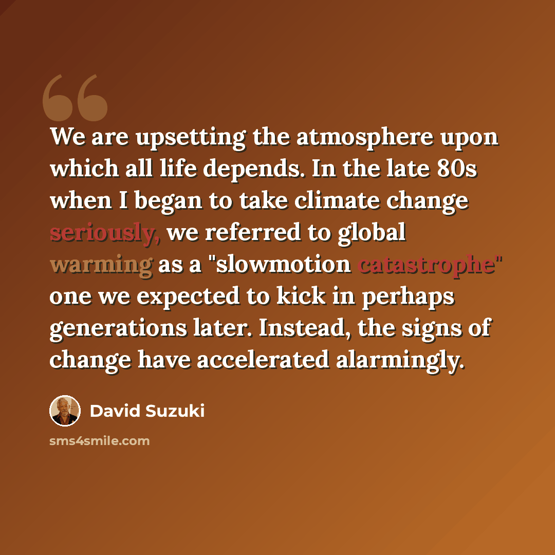 “We are upsetting the atmosphere upon which all life depends. In the late 80s when I began to take climate change seriously, we referred to global warming as a "slowmotion catastrophe" one we expected to kick in perhaps generations later. Instead, the signs of change have accelerated alarmingly.” quote by David Suzuki