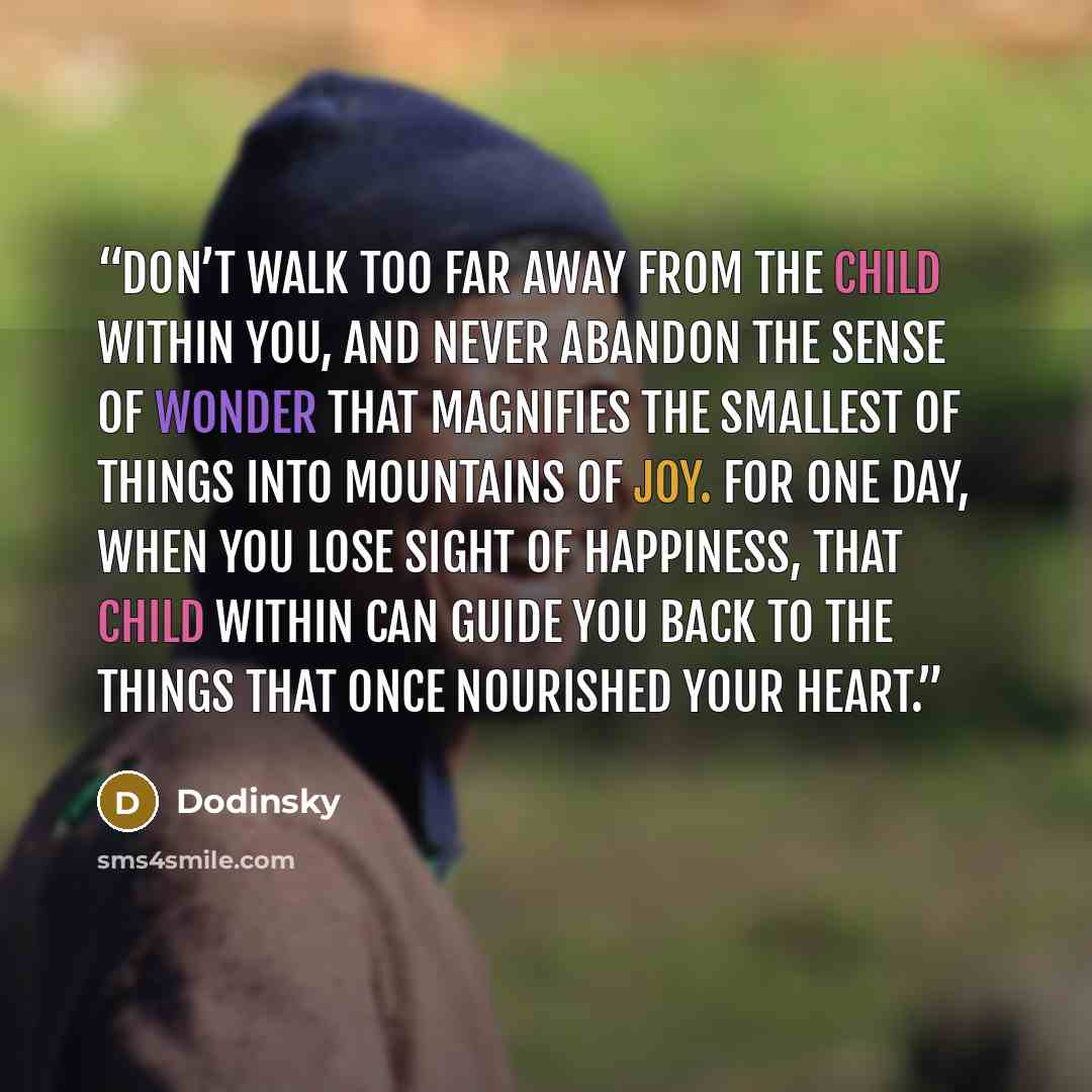 “Don’t walk too far away from the child within you, and never abandon the sense of wonder that magnifies the smallest of things into mountains of joy. For one day, when you lose sight of happiness, that child within can guide you back to the things that once nourished your heart.” quote by Dodinsky