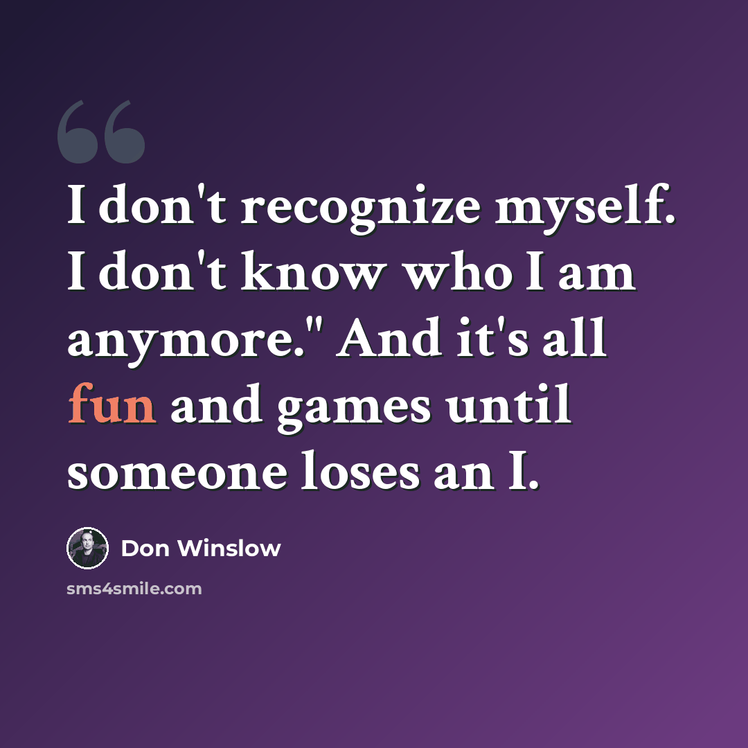 “I don't recognize myself. I don't know who I am anymore." And it's all fun and games until someone loses an I.” quote by Don Winslow