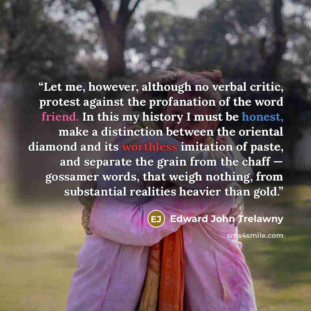 “Let me, however, although no verbal critic, protest against the profanation of the word friend. In this my history I must be honest, make a distinction between the oriental diamond and its worthless imitation of paste, and separate the grain from the chaff — gossamer words, that weigh nothing…” quote by Edward John Trelawny