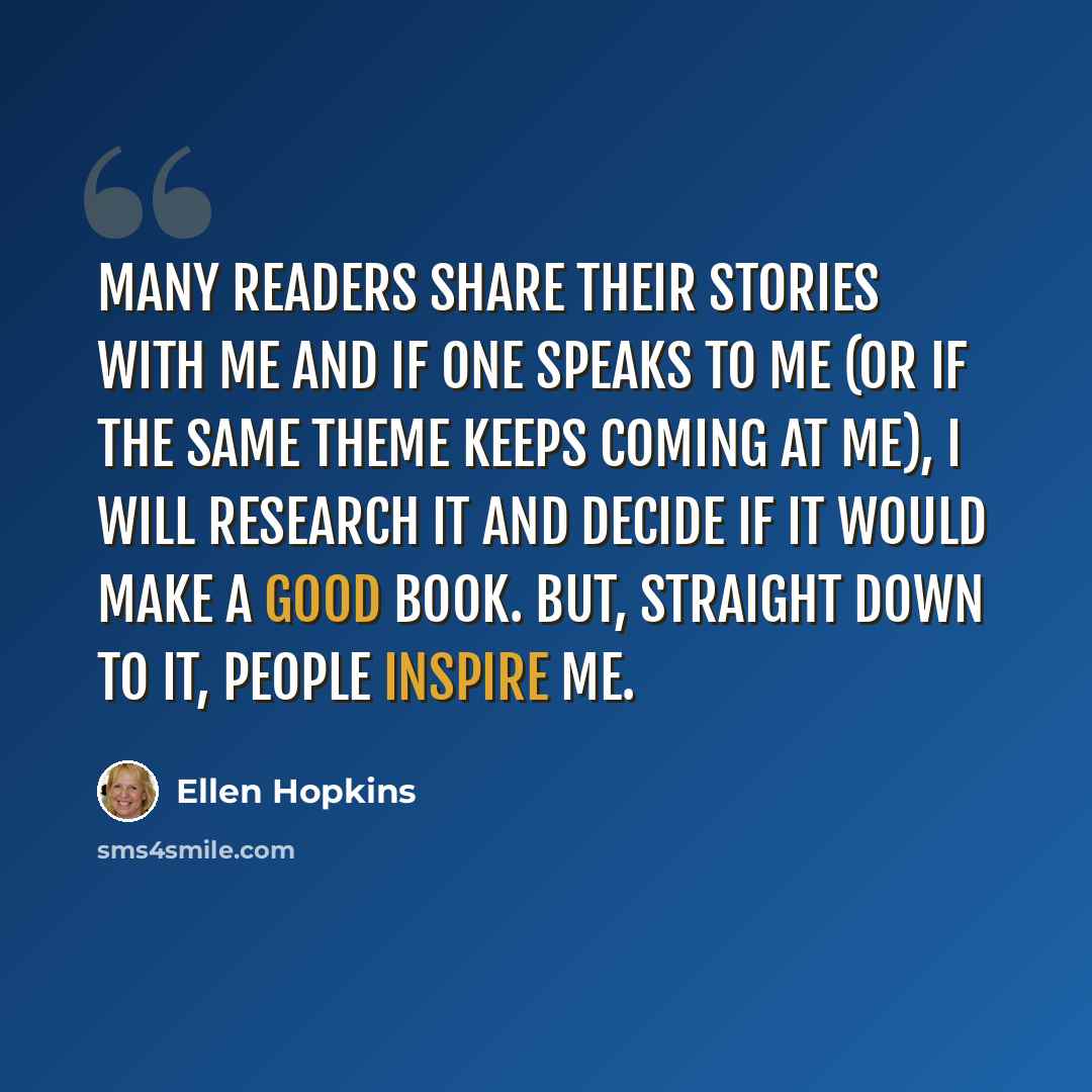 “Many readers share their stories with me and if one speaks to me (or if the same theme keeps coming at me), I will research it and decide if it would make a good book. But, straight down to it, people inspire me.” quote by Ellen Hopkins