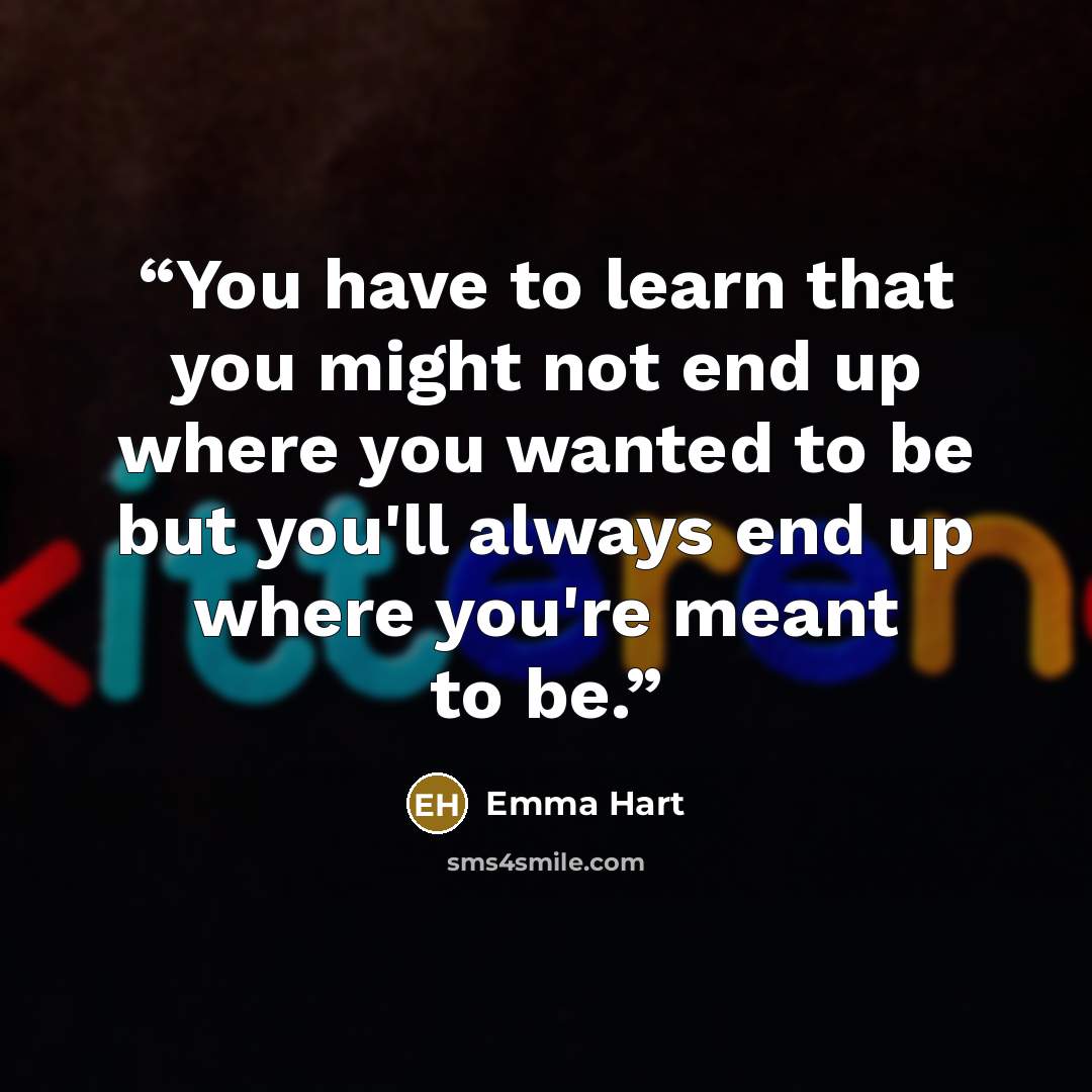 “You have to learn that you might not end up where you wanted to be but you'll always end up where you're meant to be.” quote by Emma Hart