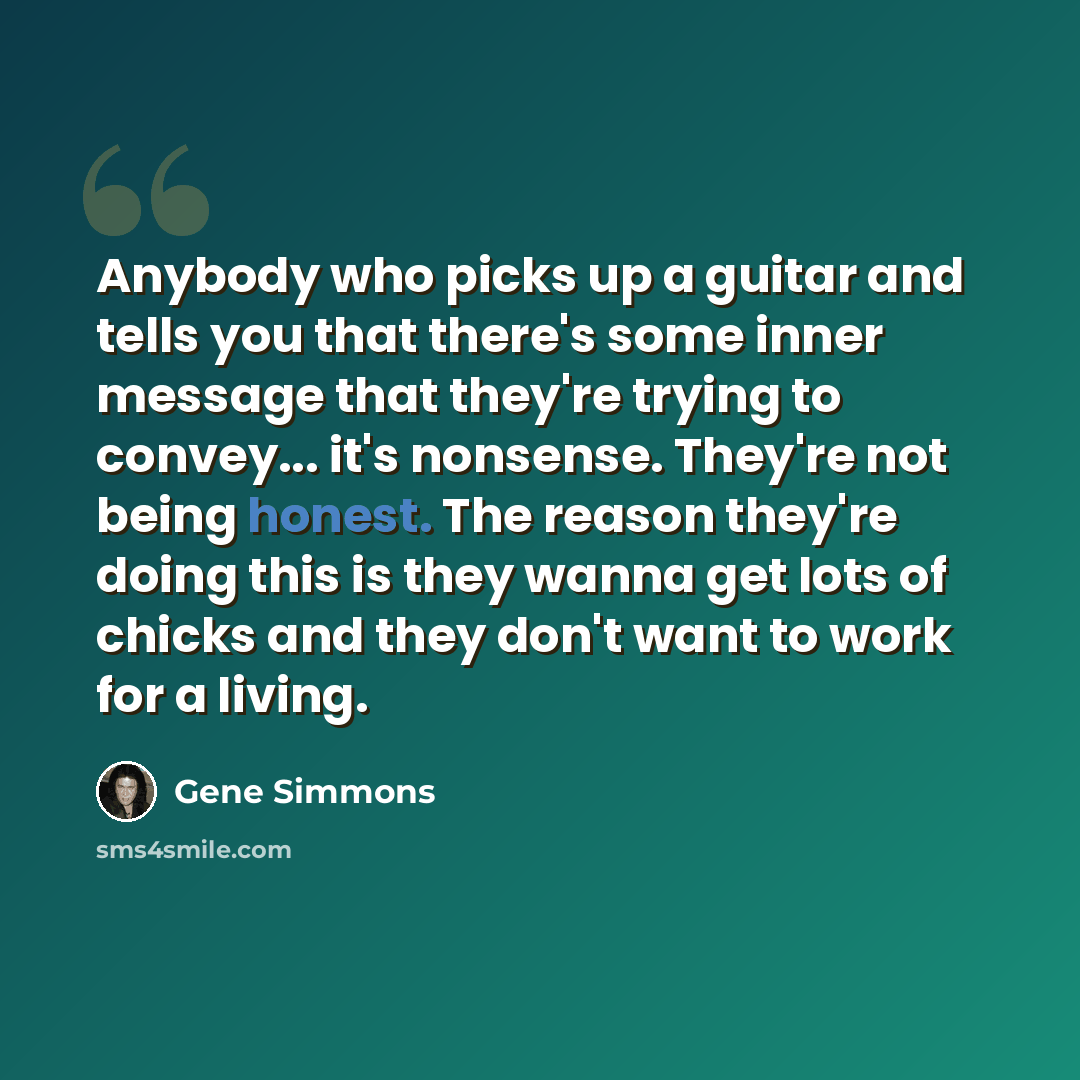 “Anybody who picks up a guitar and tells you that there's some inner message that they're trying to convey... it's nonsense. They're not being honest. The reason they're doing this is they wanna get lots of chicks and they don't want to work for a living.” quote by Gene Simmons