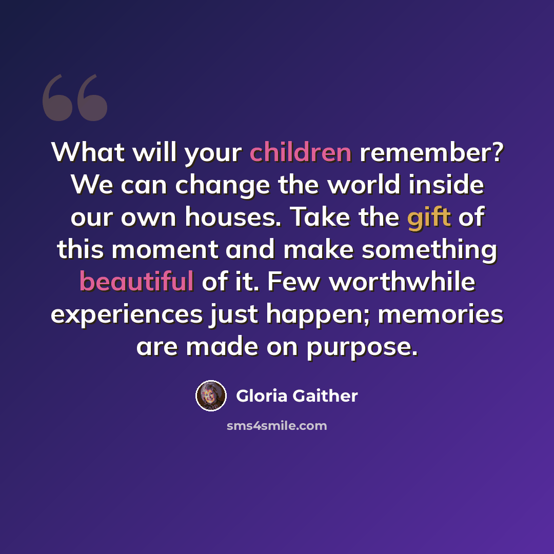 “What will your children remember? We can change the world inside our own houses. Take the gift of this moment and make something beautiful of it. Few worthwhile experiences just happen; memories are made on purpose.” quote by Gloria Gaither