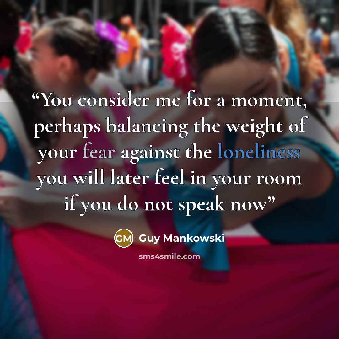 “You consider me for a moment, perhaps balancing the weight of your fear against the loneliness you will later feel in your room if you do not speak now” quote by Guy Mankowski