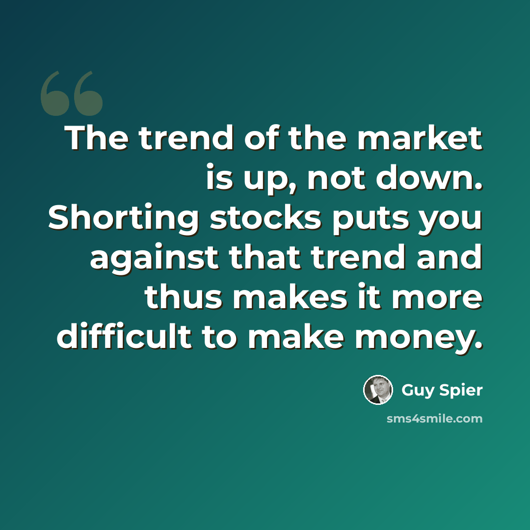 “The trend of the market is up, not down. Shorting stocks puts you against that trend and thus makes it more difficult to make money.” quote by Guy Spier