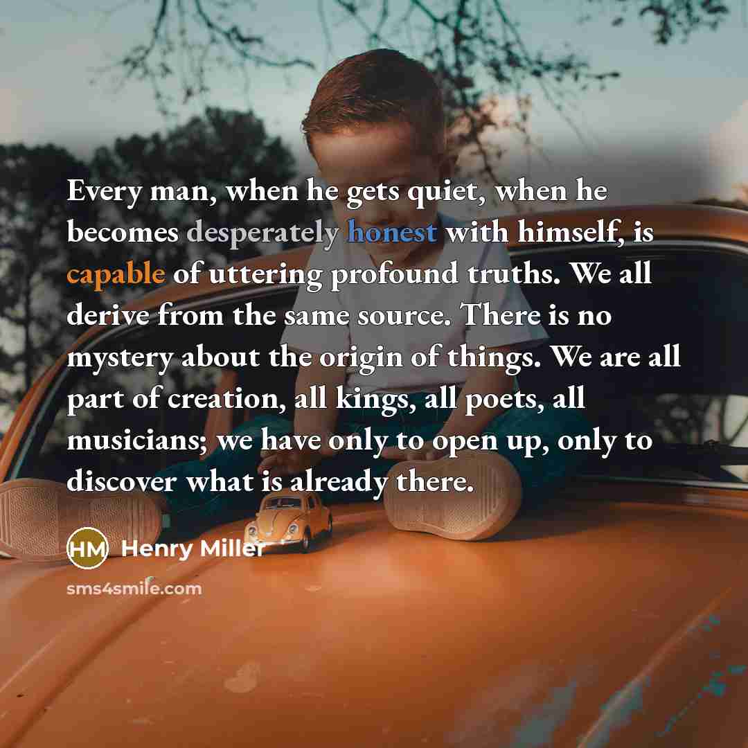 “Every man, when he gets quiet, when he becomes desperately honest with himself, is capable of uttering profound truths. We all derive from the same source. There is no mystery about the origin of things. We are all part of creation, all kings, all poets, all musicians; we have only to open up…” quote by Henry Miller