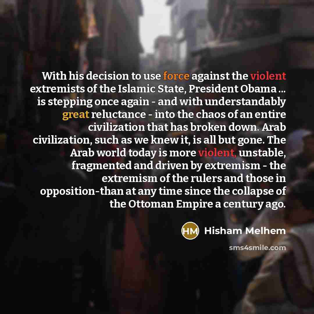 “With his decision to use force against the violent extremists of the Islamic State, President Obama ... is stepping once again - and with understandably great reluctance - into the chaos of an entire civilization that has broken down. Arab civilization, such as we knew it, is all but gone. The…” quote by Hisham Melhem