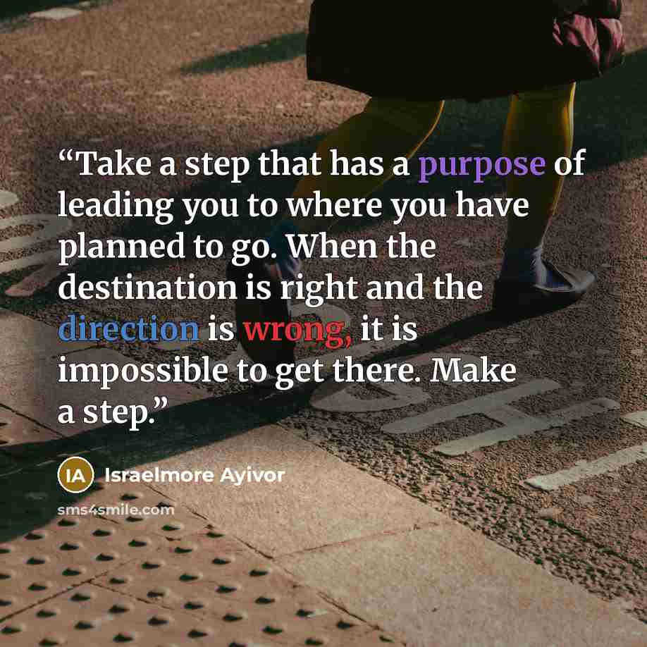 “Take a step that has a purpose of leading you to where you have planned to go. When the destination is right and the direction is wrong, it is impossible to get there. Make a step.” quote by Israelmore Ayivor