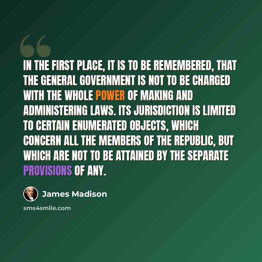 “In the first place, it is to be remembered, that the general government is not to be charged with the whole power of making and administering laws. Its jurisdiction is limited to certain enumerated objects, which concern all the members of the republic, but which are not to be attained by the…” quote by James Madison