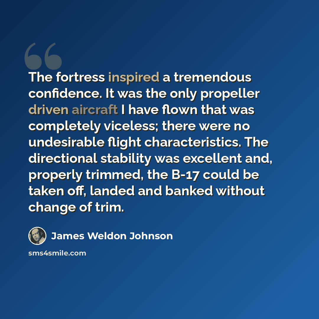 “The fortress inspired a tremendous confidence. It was the only propeller driven aircraft I have flown that was completely viceless; there were no undesirable flight characteristics. The directional stability was excellent and, properly trimmed, the B-17 could be taken off, landed and banked…” quote by James Weldon Johnson