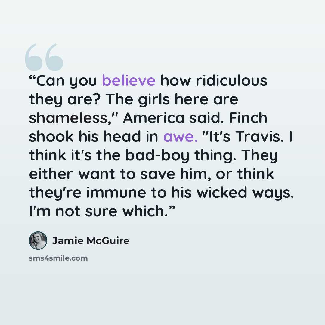 “Can you believe how ridiculous they are? The girls here are shameless," America said. Finch shook his head in awe. "It's Travis. I think it's the bad-boy thing. They either want to save him, or think they're immune to his wicked ways. I'm not sure which.” quote by Jamie McGuire