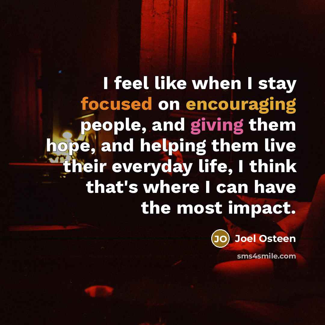 “I feel like when I stay focused on encouraging people, and giving them hope, and helping them live their everyday life, I think that's where I can have the most impact.” quote by Joel Osteen