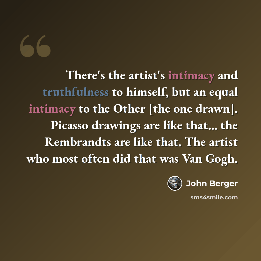 “There's the artist's intimacy and truthfulness to himself, but an equal intimacy to the Other [the one drawn]. Picasso drawings are like that... the Rembrandts are like that. The artist who most often did that was Van Gogh.” quote by John Berger