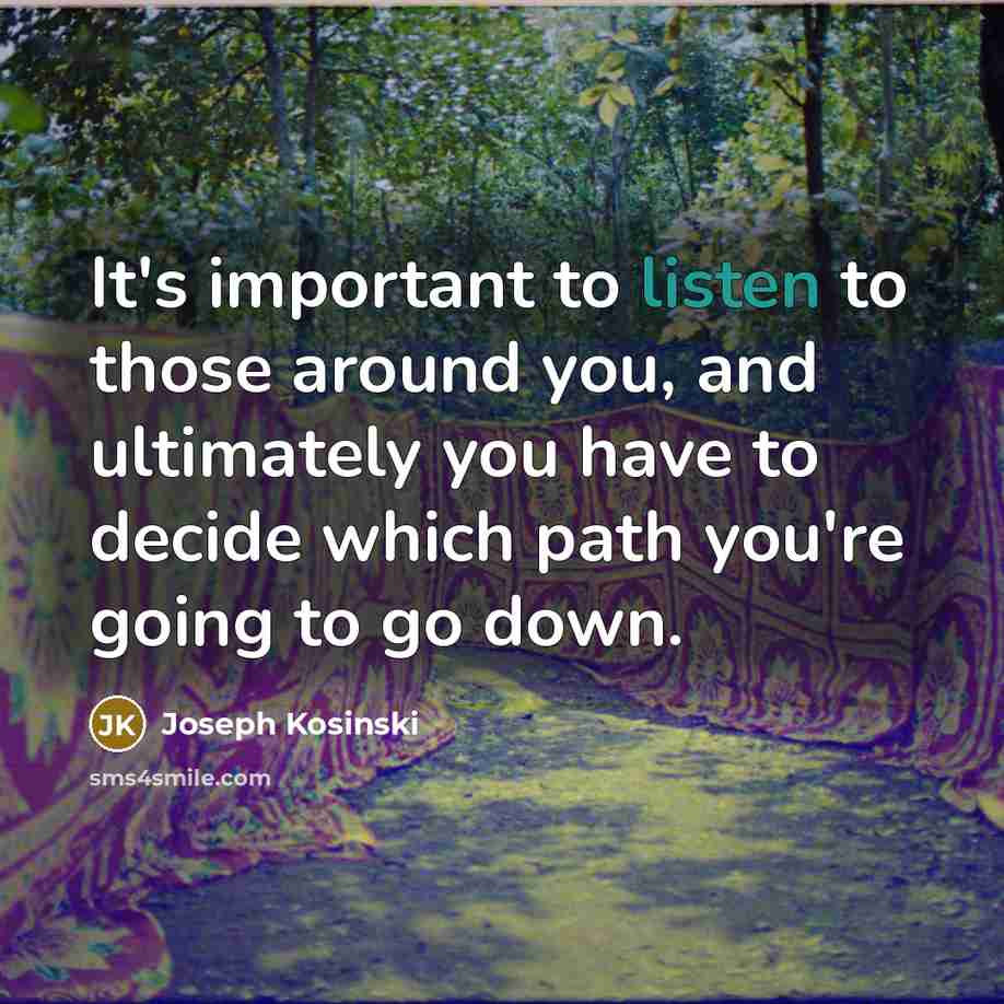 “It's important to listen to those around you, and ultimately you have to decide which path you're going to go down.” quote by Joseph Kosinski