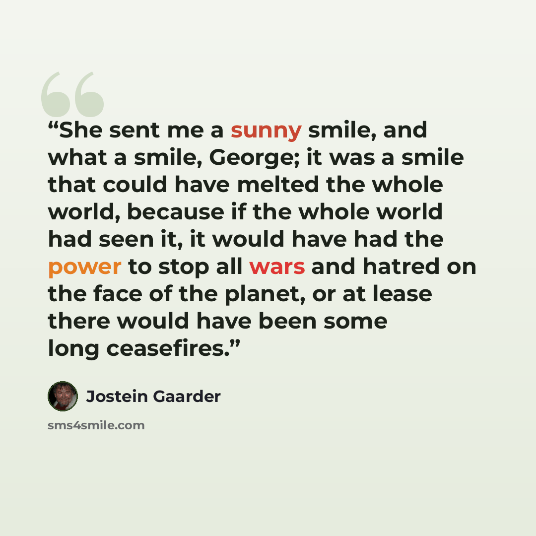 “She sent me a sunny smile, and what a smile, George; it was a smile that could have melted the whole world, because if the whole world had seen it, it would have had the power to stop all wars and hatred on the face of the planet, or at lease there would have been some long ceasefires.” quote by Jostein Gaarder