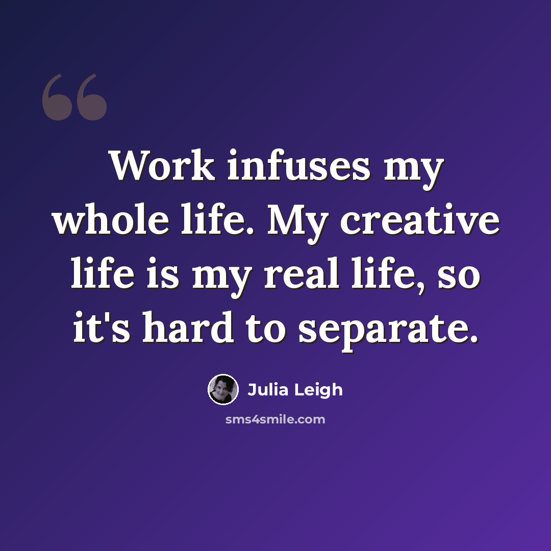 “Work infuses my whole life. My creative life is my real life, so it's hard to separate.” quote by Julia Leigh