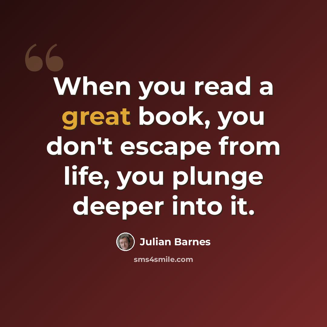 “When you read a great book, you don't escape from life, you plunge deeper into it.” quote by Julian Barnes