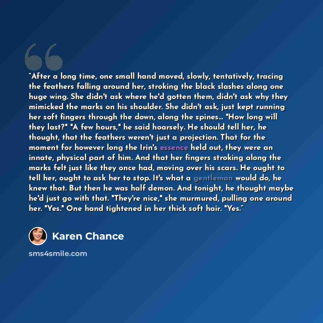“After a long time, one small hand moved, slowly, tentatively, tracing the feathers falling around her, stroking the black slashes along one huge wing. She didn't ask where he'd gotten them, didn't ask why they mimicked the marks on his shoulder. She didn't ask, just kept running her soft fingers…” quote by Karen Chance