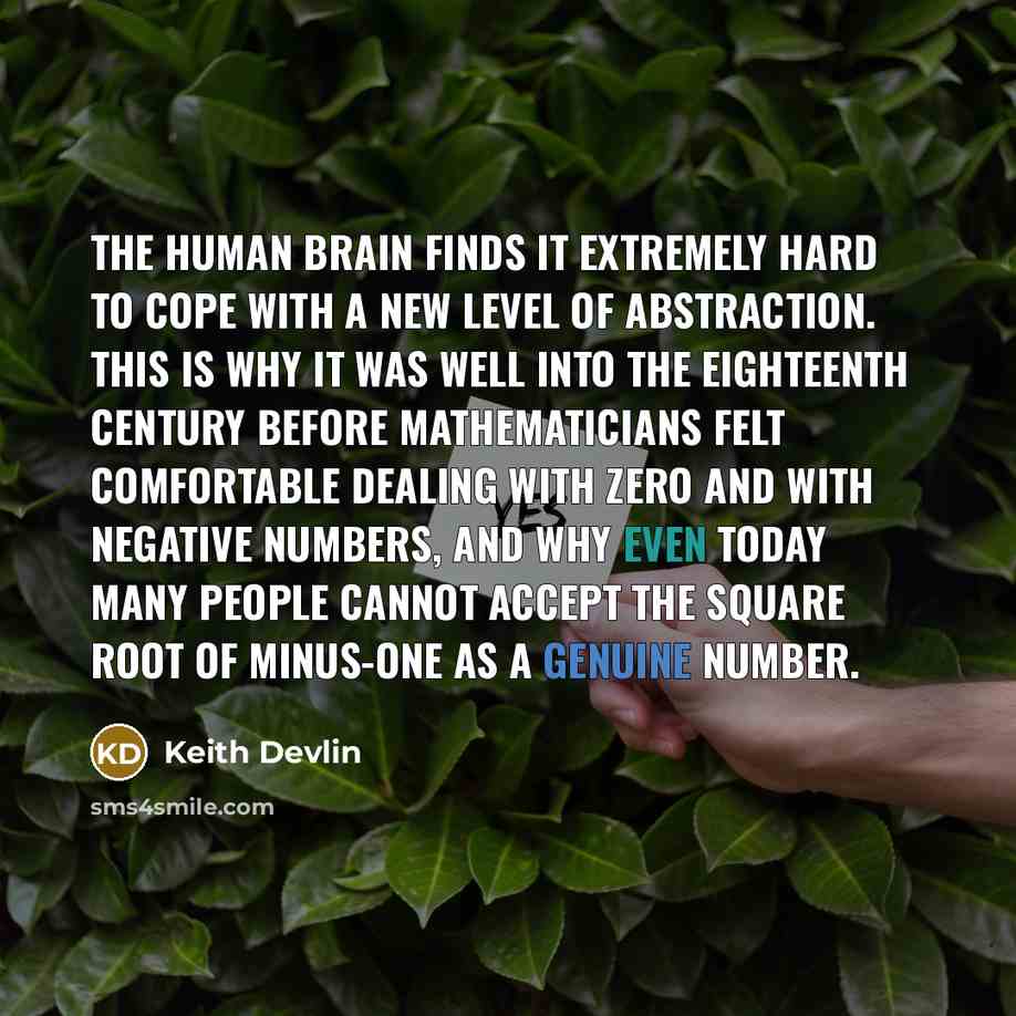 “The human brain finds it extremely hard to cope with a new level of abstraction. This is why it was well into the eighteenth century before mathematicians felt comfortable dealing with zero and with negative numbers, and why even today many people cannot accept the square root of minus-one as a…” quote by Keith Devlin