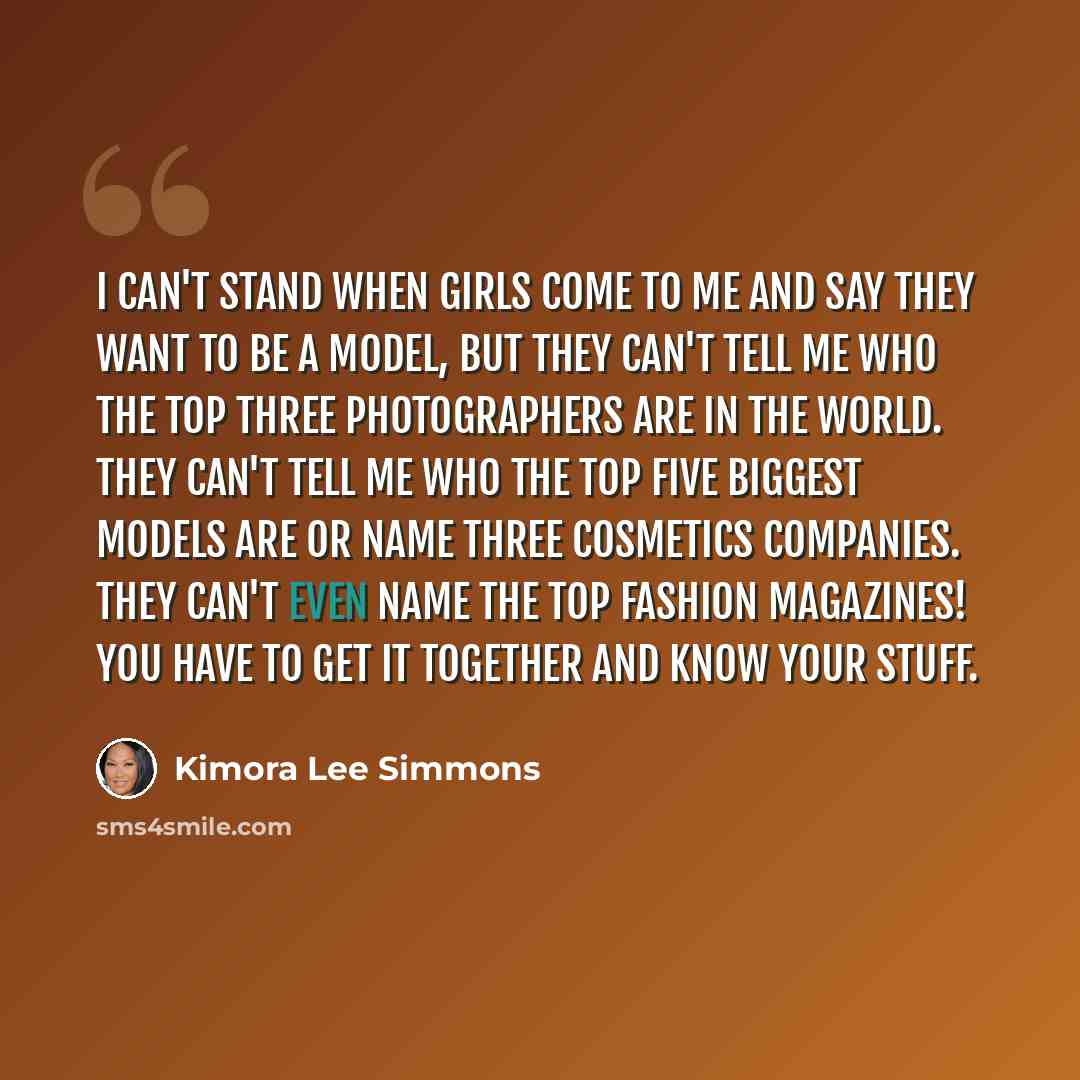 “I can't stand when girls come to me and say they want to be a model, but they can't tell me who the top three photographers are in the world. They can't tell me who the top five biggest models are or name three cosmetics companies. They can't even name the top fashion magazines! You have to get it…” quote by Kimora Lee Simmons