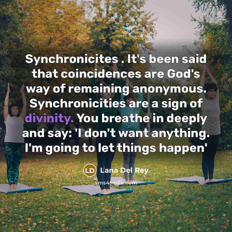 “Synchronicites . It's been said that coincidences are God's way of remaining anonymous. Synchronicities are a sign of divinity. You breathe in deeply and say: 'I don't want anything. I'm going to let things happen'” quote by Lana Del Rey