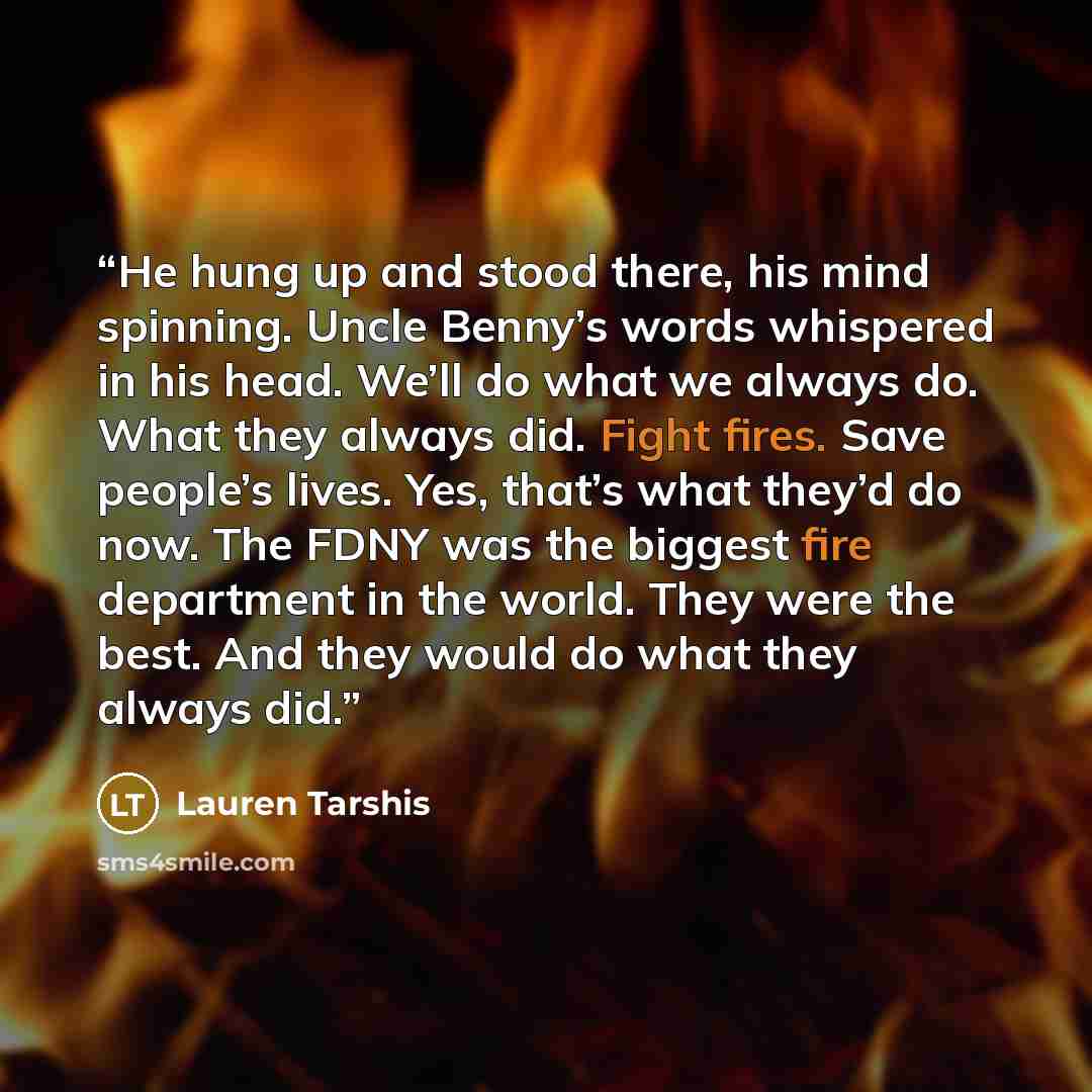 “He hung up and stood there, his mind spinning. Uncle Benny’s words whispered in his head. We’ll do what we always do. What they always did. Fight fires. Save people’s lives. Yes, that’s what they’d do now. The FDNY was the biggest fire department in the world. They were the best. And they would do…” quote by Lauren Tarshis