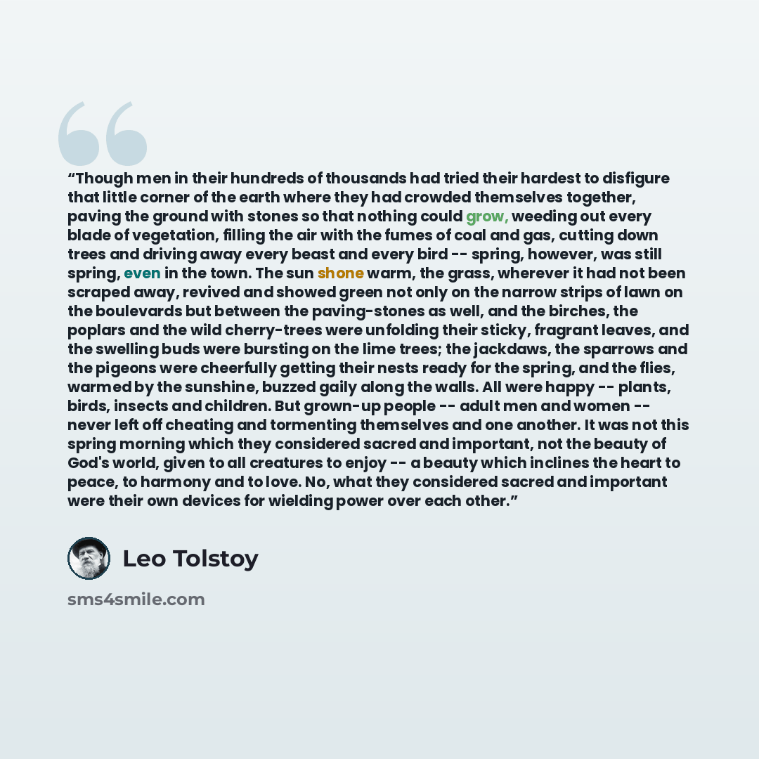 “Though men in their hundreds of thousands had tried their hardest to disfigure that little corner of the earth where they had crowded themselves together, paving the ground with stones so that nothing could grow, weeding out every blade of vegetation, filling the air with the fumes of coal and…” quote by Leo Tolstoy