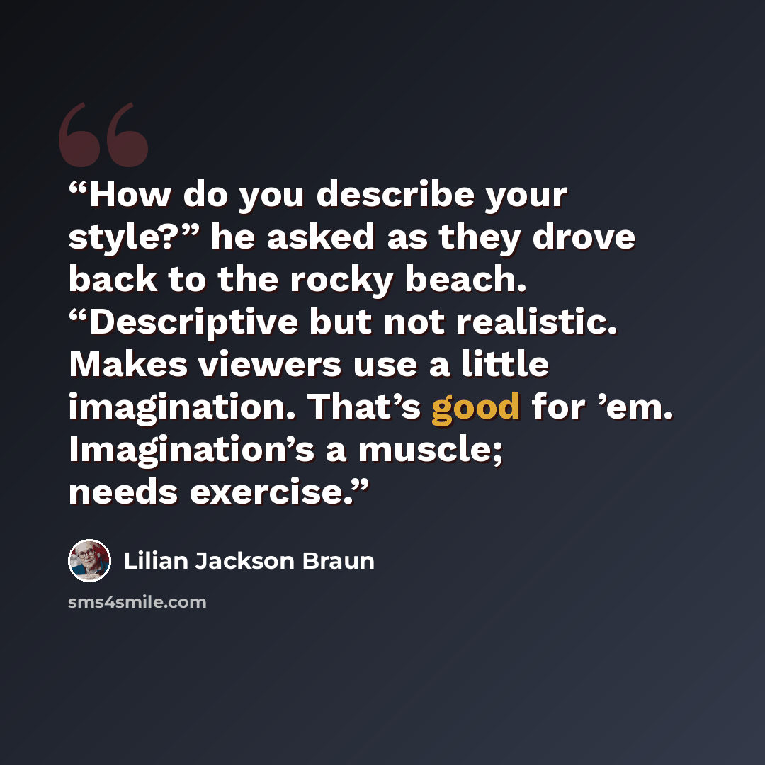 “How do you describe your style?” he asked as they drove back to the rocky beach. “Descriptive but not realistic. Makes viewers use a little imagination. That’s good for ’em. Imagination’s a muscle; needs exercise.” quote by Lilian Jackson Braun