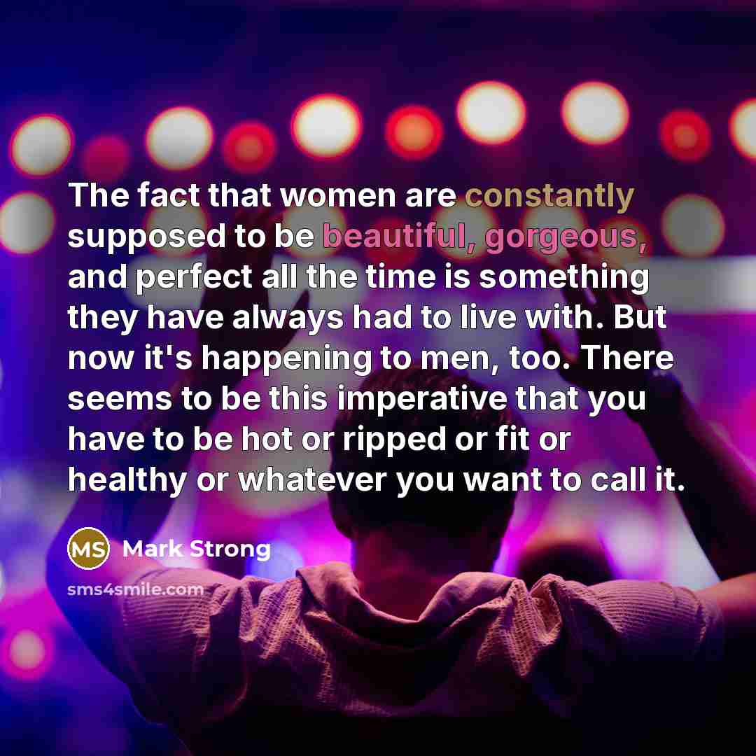 “The fact that women are constantly supposed to be beautiful, gorgeous, and perfect all the time is something they have always had to live with. But now it's happening to men, too. There seems to be this imperative that you have to be hot or ripped or fit or healthy or whatever you want to call it.” quote by Mark Strong