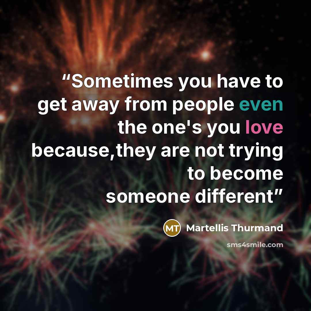 “Sometimes you have to get away from people even the one's you love because,they are not trying to become someone different” quote by Martellis Thurmand