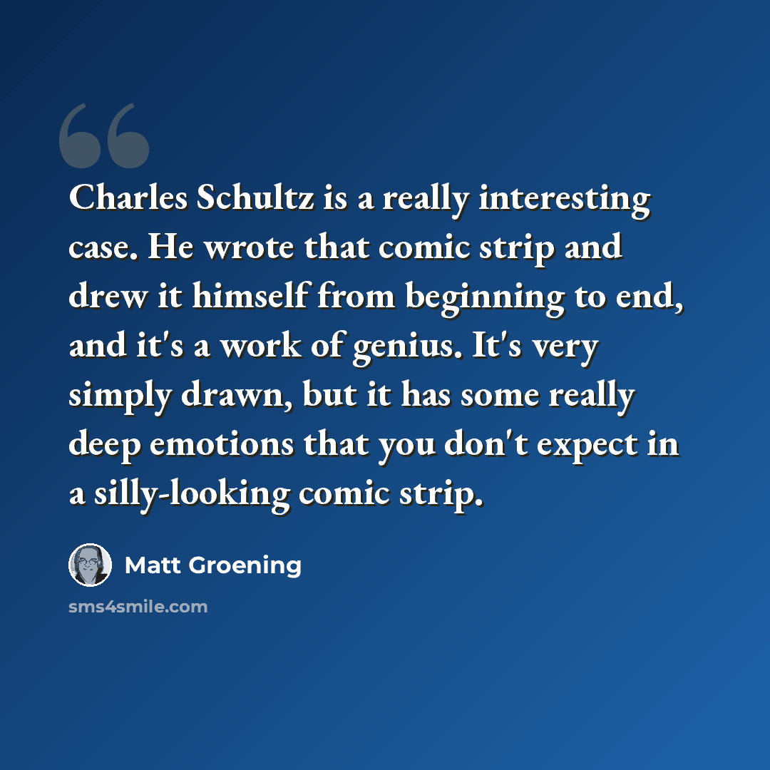 “Charles Schultz is a really interesting case. He wrote that comic strip and drew it himself from beginning to end, and it's a work of genius. It's very simply drawn, but it has some really deep emotions that you don't expect in a silly-looking comic strip.” quote by Matt Groening