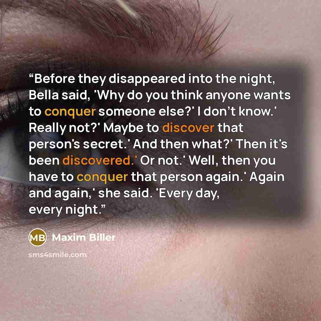 “Before they disappeared into the night, Bella said, 'Why do you think anyone wants to conquer someone else?' I don't know.' Really not?' Maybe to discover that person's secret.' And then what?' Then it's been discovered.' Or not.' Well, then you have to conquer that person again.' Again and…” quote by Maxim Biller