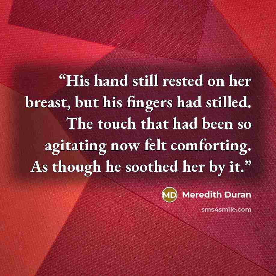 “His hand still rested on her breast, but his fingers had stilled. The touch that had been so agitating now felt comforting. As though he soothed her by it.” quote by Meredith Duran