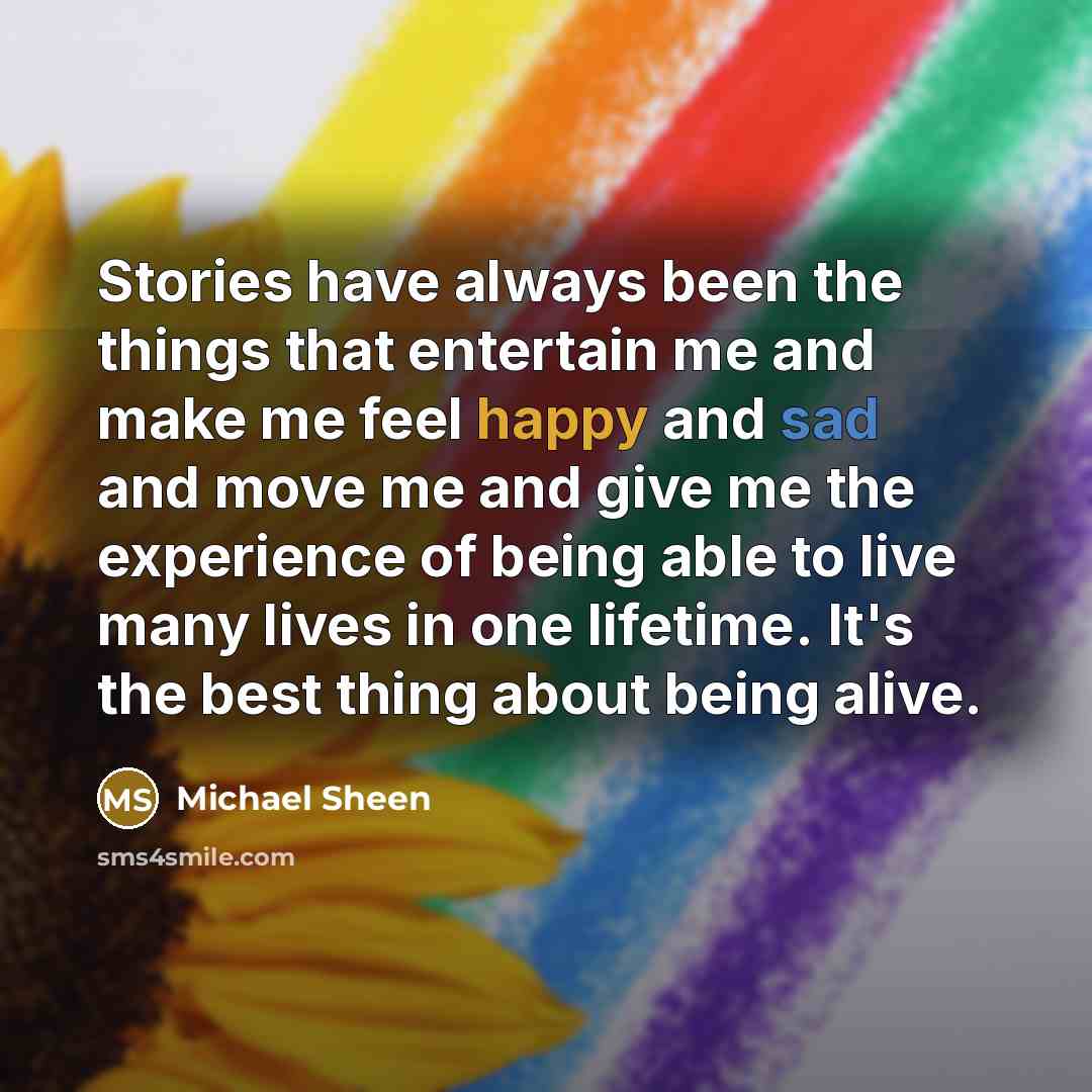 “Stories have always been the things that entertain me and make me feel happy and sad and move me and give me the experience of being able to live many lives in one lifetime. It's the best thing about being alive.” quote by Michael Sheen