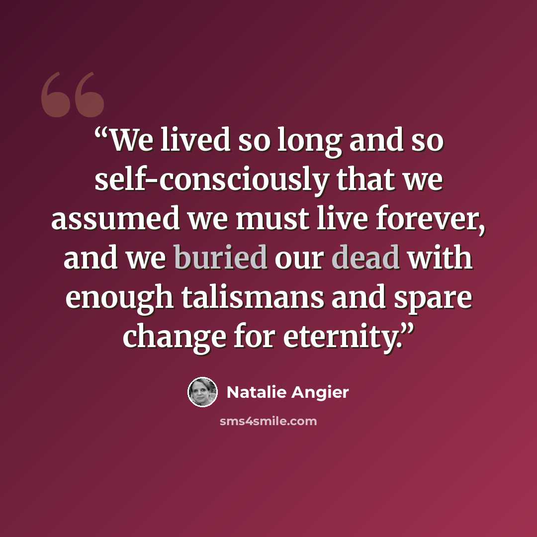 “We lived so long and so self-consciously that we assumed we must live forever, and we buried our dead with enough talismans and spare change for eternity.” quote by Natalie Angier