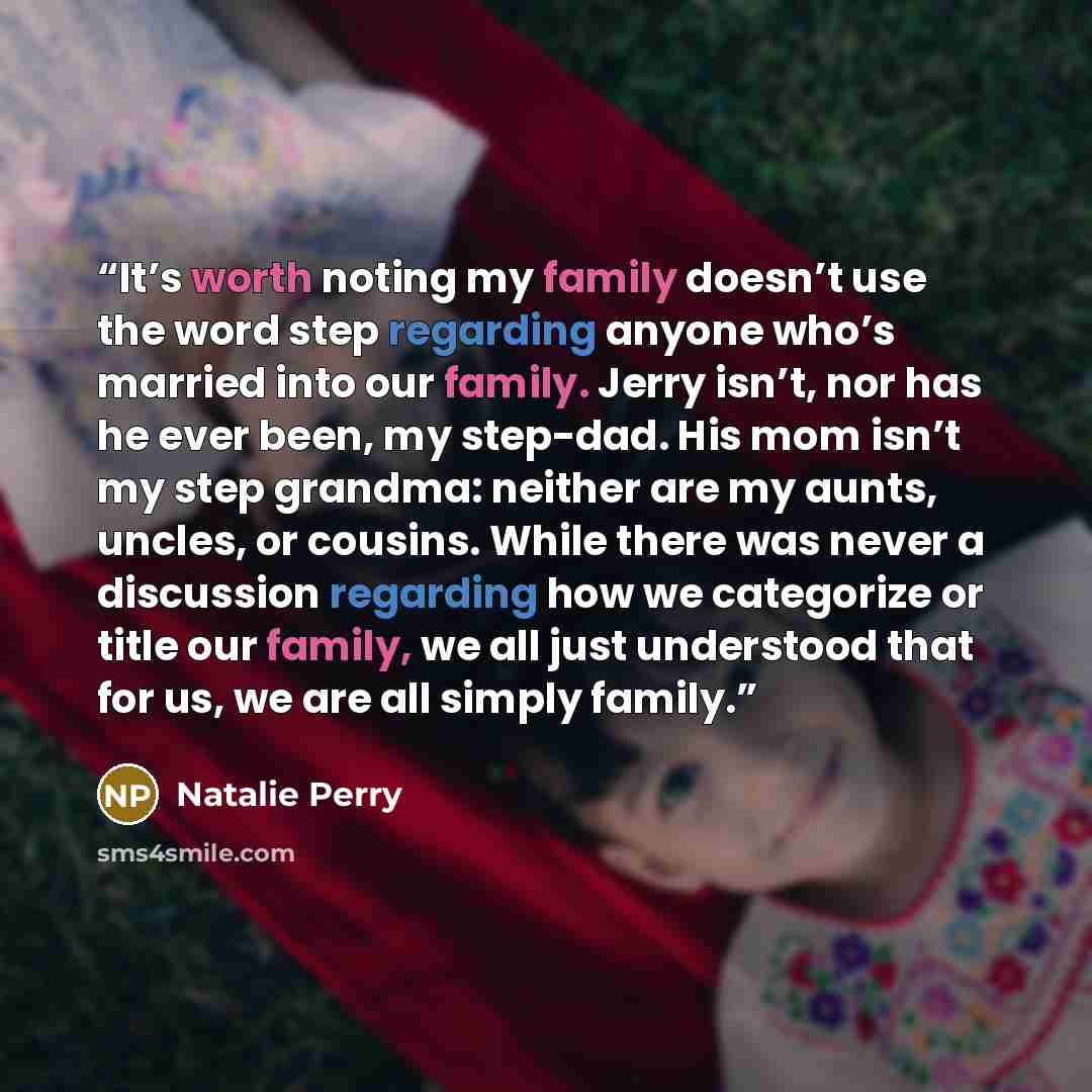 “It’s worth noting my family doesn’t use the word step regarding anyone who’s married into our family. Jerry isn’t, nor has he ever been, my step-dad. His mom isn’t my step grandma: neither are my aunts, uncles, or cousins. While there was never a discussion regarding how we categorize or title our…” quote by Natalie Perry