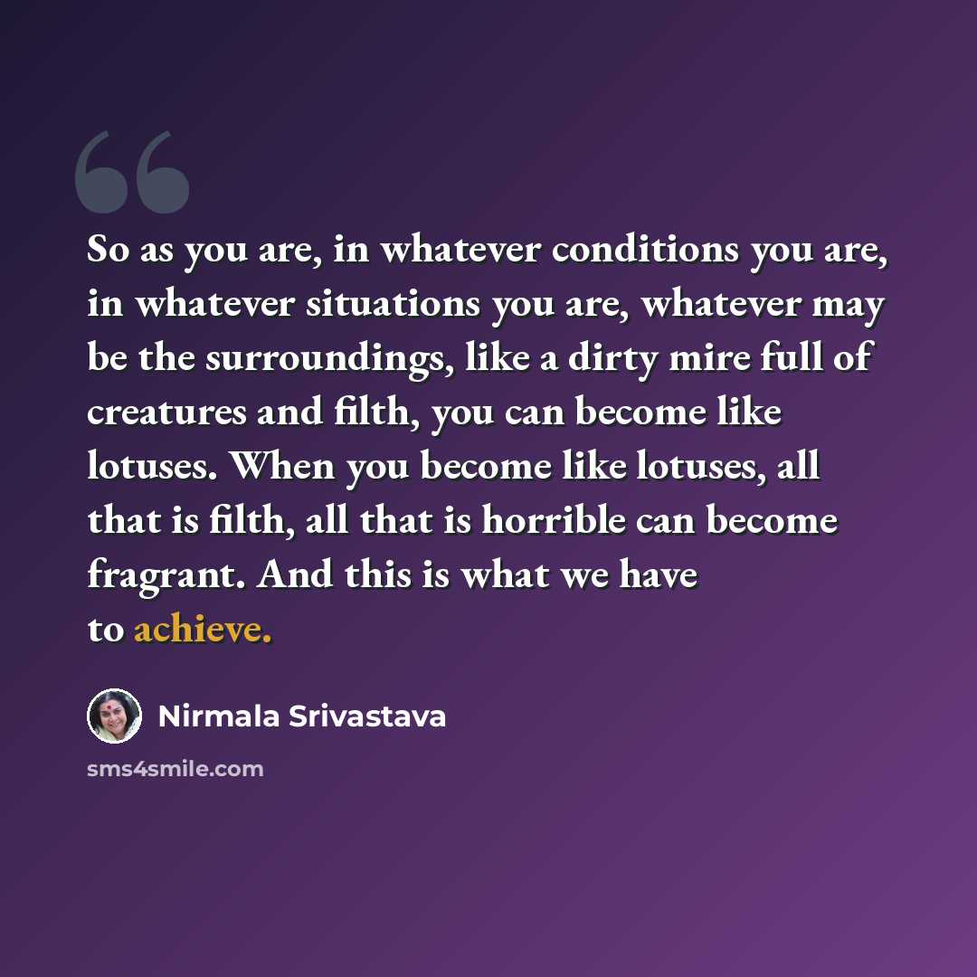 “So as you are, in whatever conditions you are, in whatever situations you are, whatever may be the surroundings, like a dirty mire full of creatures and filth, you can become like lotuses. When you become like lotuses, all that is filth, all that is horrible can become fragrant. And this is what…” quote by Nirmala Srivastava