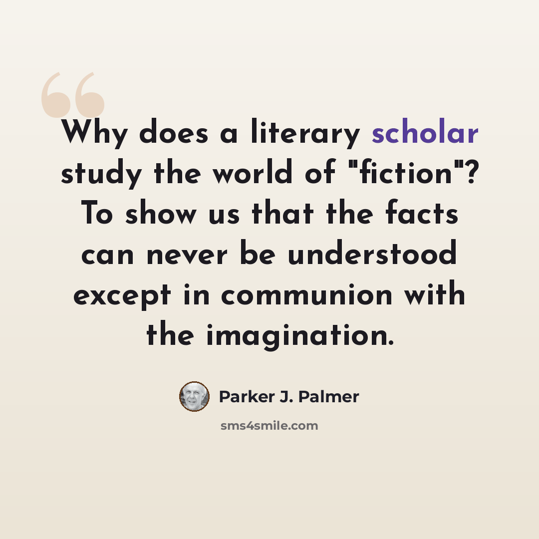 “Why does a literary scholar study the world of "fiction"? To show us that the facts can never be understood except in communion with the imagination.” quote by Parker J. Palmer