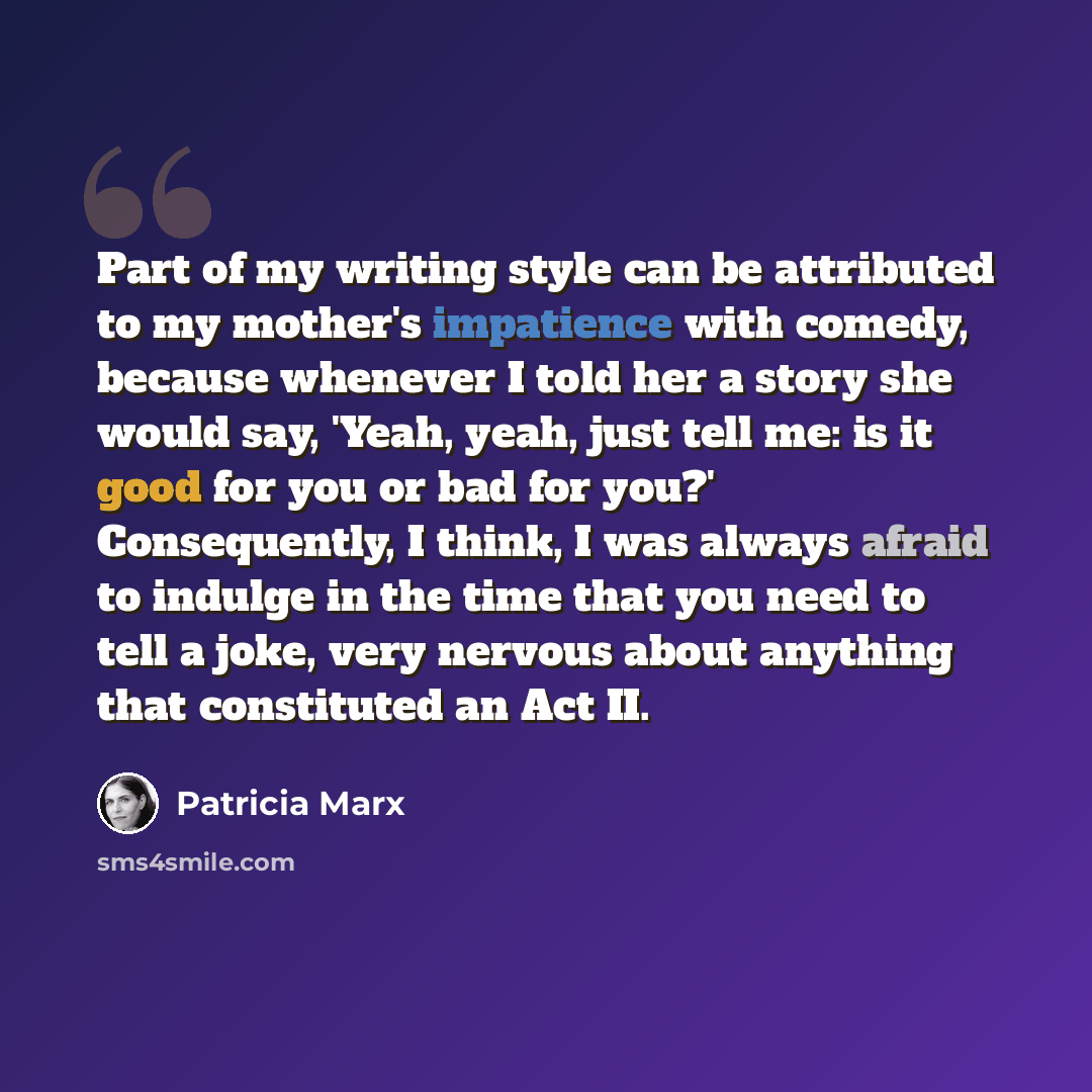 “Part of my writing style can be attributed to my mother's impatience with comedy, because whenever I told her a story she would say, 'Yeah, yeah, just tell me: is it good for you or bad for you?' Consequently, I think, I was always afraid to indulge in the time that you need to tell a joke, very…” quote by Patricia Marx
